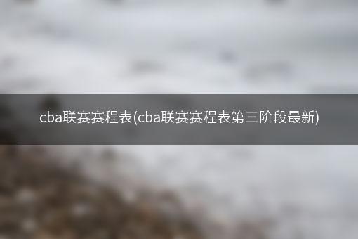 cba联赛赛程表(cba联赛赛程表第三阶段最新)