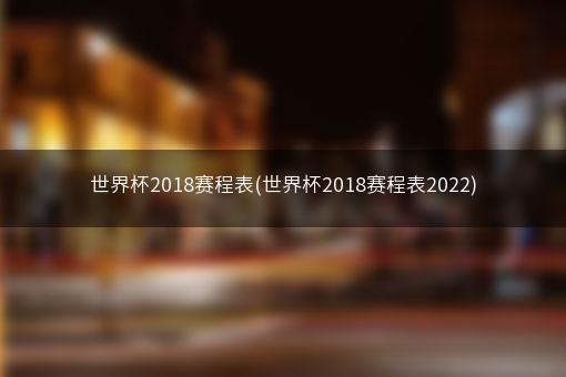 世界杯2018赛程表(世界杯2018赛程表2022)