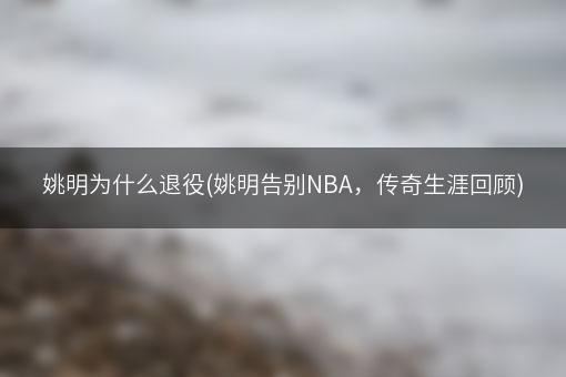 姚明为什么退役(姚明告别NBA，传奇生涯回顾)