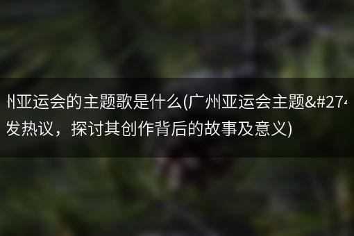 广州亚运会的主题歌是什么(广州亚运会主题歌引发热议，探讨其创作背后的故事及意义)