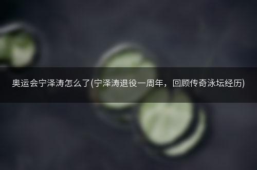 奥运会宁泽涛怎么了(宁泽涛退役一周年，回顾传奇泳坛经历)