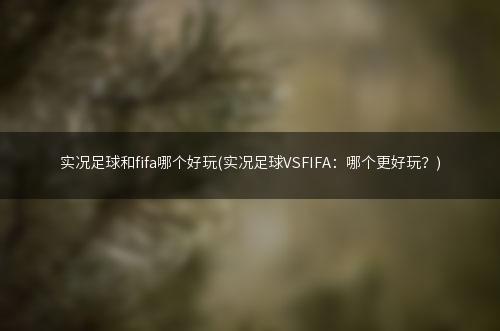 实况足球和fifa哪个好玩(实况足球VSFIFA：哪个更好玩？)