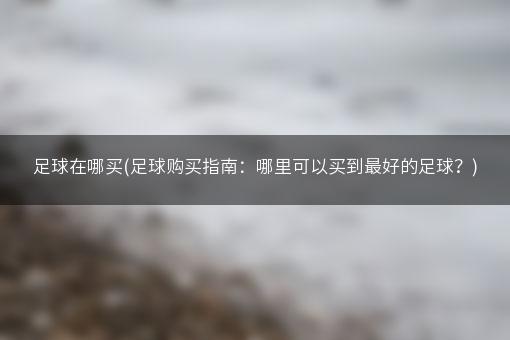 足球在哪买(足球购买指南：哪里可以买到最好的足球？)