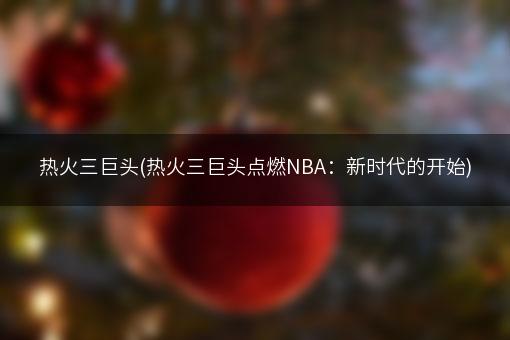 热火三巨头(热火三巨头点燃NBA：新时代的开始)