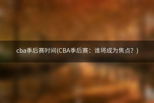 cba季后赛时间(CBA季后赛：谁将成为焦点？)