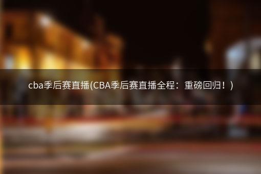 cba季后赛直播(CBA季后赛直播全程：重磅回归！)