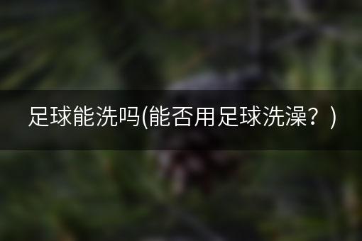 足球能洗吗(能否用足球洗澡？)