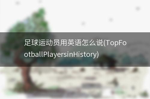 足球运动员用英语怎么说(TopFootballPlayersinHistory)