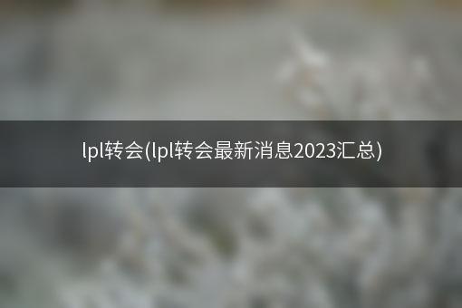 lpl转会(lpl转会最新消息2023汇总)