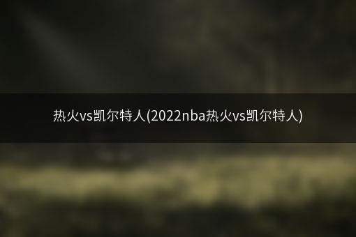 热火vs凯尔特人(2022nba热火vs凯尔特人)