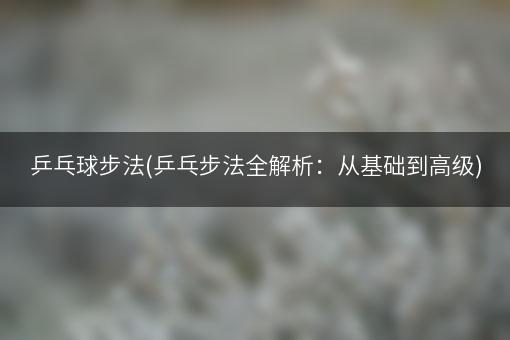 乒乓球步法(乒乓步法全解析：从基础到高级)