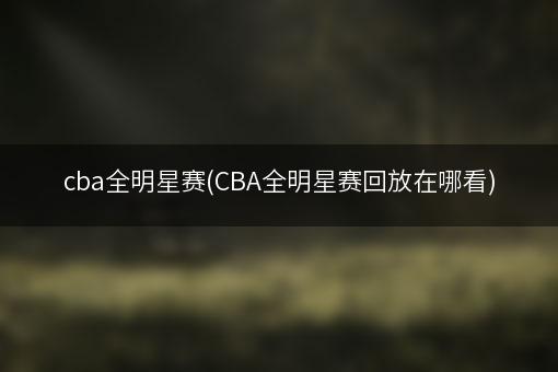 cba全明星赛(CBA全明星赛回放在哪看)