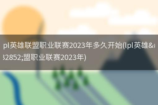 lpl英雄联盟职业联赛2023年多久开始(lpl英雄联盟职业联赛2023年)