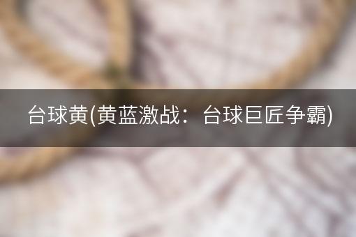 台球黄(黄蓝激战：台球巨匠争霸)