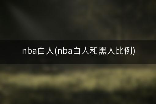 nba白人(nba白人和黑人比例)