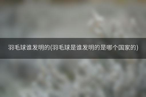 羽毛球谁发明的(羽毛球是谁发明的是哪个国家的)