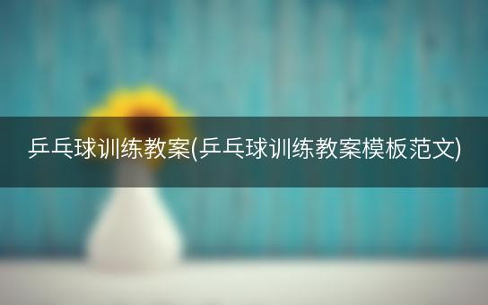 乒乓球训练教案(乒乓球训练教案模板范文)