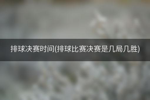 排球决赛时间(排球比赛决赛是几局几胜)